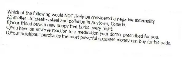 Which of the following would NOT likely be considered a negative externality
A)Smelter Ltd.creates steel and pollution in Anytown, Canada.
B)Your friend buys a new puppy that barks every night.
C)You have an adverse reaction to a medication your doctor prescribed for you.
D)Your neighbour purchases the most powerful speakers money can buy for his patio.