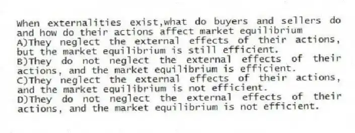 When externalities exist,what do buyers and sellers do and how do their actions affect market equilibrium
A)They neglect the external effects of their actions, but the market equilibrium is still efficient.
B)They do not neglect the external effects of their actions, and the market equilibrium is efficient.
C)They neglect the external effects of their actions, and the market equilibrium is not efficient.
D)They do not neglect the external effects of their actions, and the market equilibrium is not efficient.