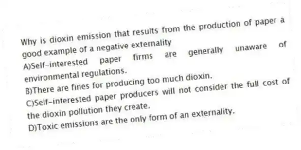 Why is dioxin emission that results from the production of paper a good example of a negative externality
A)Self-interested paper firms are generally unaware of environmental regulations.
B)There are fines for producing too much dioxin.
C)Self-interested paper producers will not consider the full cost of the dioxin pollution they create.
D)Toxic emissions are the only form of an externality.