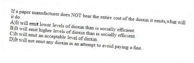 If a paper manufacturer does NOT bear the entire cost of the dioxin it emits,what will it do
A)It will emit lower levels of dioxin than is socially efficient.
B)It will emit higher levels of dioxin than is socially efficient.
C)It will emit an acceptable level of dioxin.
D)It will not emit any dioxin in an attempt to avoid paying a fine.