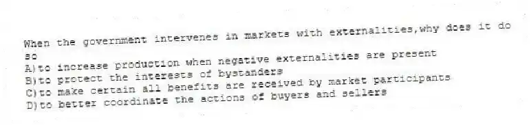 When the government intervenes in markets with externalities,why does it do so
A)to increase production when negative externalities are present
B)to protect the interests of bystanders
C)to make certain all benefits are received by market participants
D)to better coordinate the actions of buyers and sellers