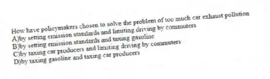 How have policymakers chosen to solve the problem of too much car exhaust pollution
A)by setting emission standards and limiting driving by commuters
B)by setting emission standards and taxing gasoline
C)by taxing car producers and limiting driving by commuters
D)by taxing gasoline and taxing car producers