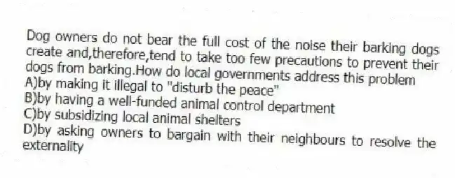 Dog owners do not bear the full cost of the noise their barking dogs create and,therefore,tend to take too few precautions to prevent their dogs from barking.How do local governments address this problem
A)by making it illegal to "disturb the peace"
B)by having a well-funded animal control department
C)by subsidizing local animal shelters
D)by asking owners to bargain with their neighbours to resolve the externality