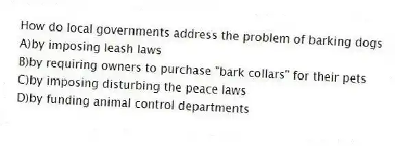 How do local governments address the problem of barking dogs
A)by imposing leash laws
B)by requiring owners to purchase "bark collars" for their pets
C)by imposing disturbing the peace laws
D)by funding animal control departments