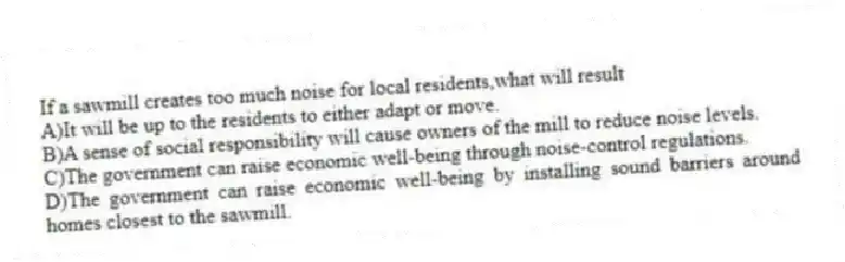 If a sawmill creates too much noise for local residents,what will result
A)It will be up to the residents to either adapt or move.
B)A sense of social responsibility will cause owners of the mill to reduce noise levels.
C)The government can raise economic well-being through noise-control regulations.
D)The government can raise economic well-being by installing sound barriers around homes closest to the sawmill.