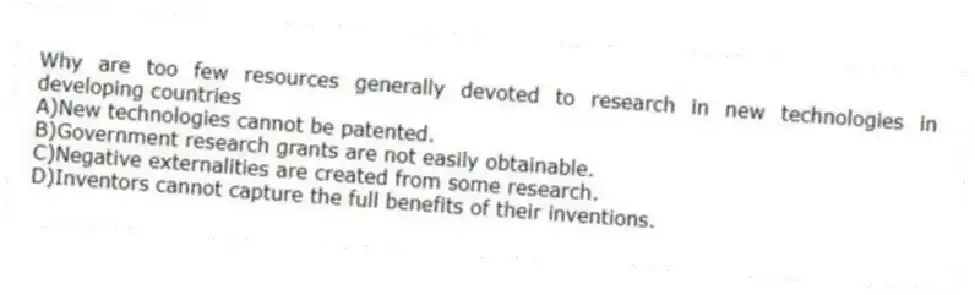 Why are too few resources generally devoted to research in new technologies in developing countries
A)New technologies cannot be patented.
B)Government research grants are not easily obtainable.
C)Negative externalities are created from some research.
D)Inventors cannot capture the full benefits of their inventions.