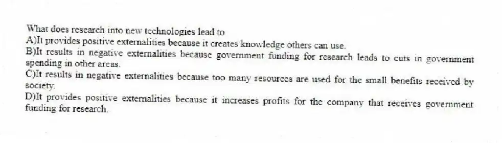 What does research into new technologies lead to
A)It provides positive externalities because it creates knowledge others can use.
B)It results in negative externalities because government funding for research leads to cuts in government spending in other areas.
C)It results in negative externalities because too many resources are used for the small benefits received by society.
D)It provides positive externalities because it increases profits for the company that receives government funding for research.
