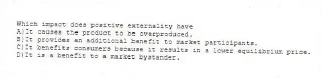 Which impact does positive externality have
A)It causes the product to be overproduced.
B)It provides an additional benefit to market participants.
C)It benefits consumers because it results in a lower equilibrium price.
D)It is a benefit to a market bystander.