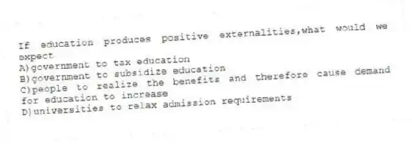 If education produces positive externalities,what would we expect
A)government to tax education
B)government to subsidize education
C)people to realize the benefits and therefore cause demand for education to increase
D)universities to relax admission requirements