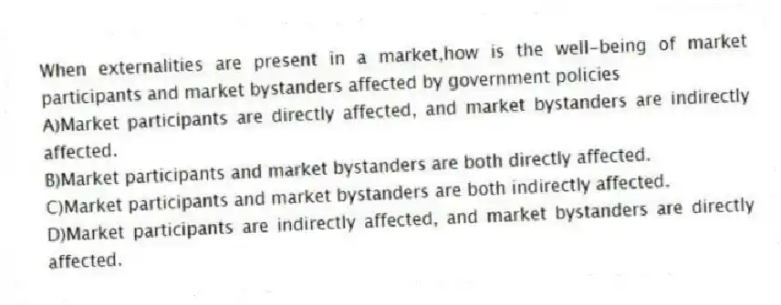 When externalities are present in a market,how is the well-being of market participants and market bystanders affected by government policies
A)Market participants are directly affected, and market bystanders are indirectly affected.
B)Market participants and market bystanders are both directly affected.
C)Market participants and market bystanders are both indirectly affected.
D)Market participants are indirectly affected, and market bystanders are directly affected.
