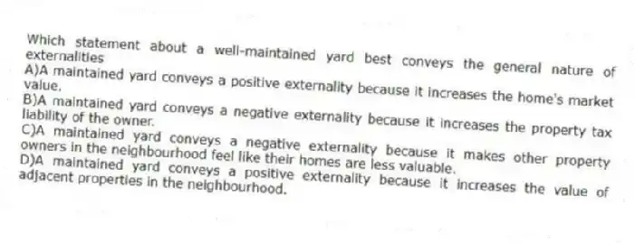 Which statement about a well-maintained yard best conveys the general nature of externalities
A)A maintained yard conveys a positive externality because it increases the home's market value.
B)A maintained yard conveys a negative externality because it increases the property tax liability of the owner.
C)A maintained yard conveys a negative externality because it makes other property owners in the neighbourhood feel like their homes are less valuable.
D)A maintained yard conveys a positive externality because it increases the value of adjacent properties in the neighbourhood.
