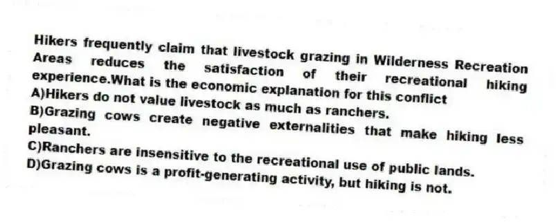 Hikers frequently claim that livestock grazing in Wilderness Recreation Areas reduces the satisfaction of their recreational hiking experience.What is the economic explanation for this conflict
A)Hikers do not value livestock as much as ranchers.
B)Grazing cows create negative externalities that make hiking less pleasant.
C)Ranchers are insensitive to the recreational use of public lands.
D)Grazing cows is a profit-generating activity, but hiking is not.