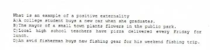 What is an example of a positive externality
A)A college student buys a new car when she graduates.
B)The mayor of a small town plants flowers in the public park.
C)Local high school teachers have pizza delivered every Friday for lunch.
D)An avid fisherman buys new fishing gear for his weekend fishing trip.