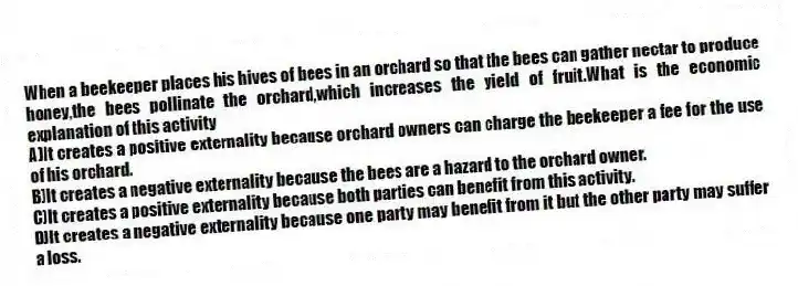 When a beekeeper places his hives of bees in an orchard so that the bees can gather nectar to produce honey,the bees pollinate the orchard,which increases the yield of fruit.What is the economic explanation of this activity
A)It creates a positive externality because orchard owners can charge the beekeeper a fee for the use of his orchard.
B)It creates a negative externality because the bees are a hazard to the orchard owner.
C)It creates a positive externality because both parties can benefit from this activity.
D)It creates a negative externality because one party may benefit from it but the other party may suffer a loss.