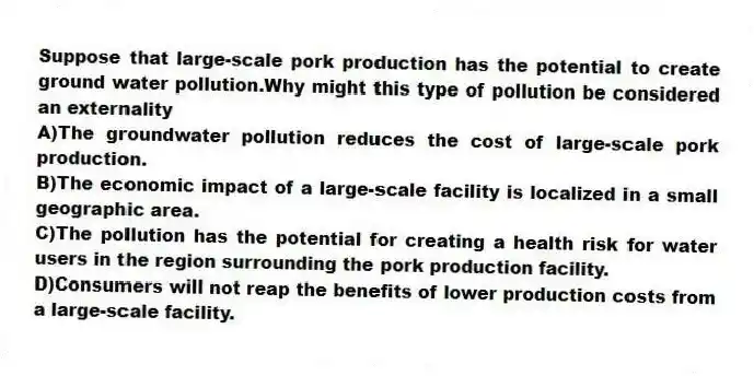 Suppose that large-scale pork production has the potential to create ground water pollution.Why might this type of pollution be considered an externality
A)The groundwater pollution reduces the cost of large-scale pork production.
B)The economic impact of a large-scale facility is localized in a small geographic area.
C)The pollution has the potential for creating a health risk for water users in the region surrounding the pork production facility.
D)Consumers will not reap the benefits of lower production costs from a large-scale facility.