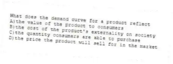 What does the demand curve for a product reflect
A)the value of the product to consumers
B)the cost of the product's externality on society
C)the quantity consumers are able to purchase
D)the price the product will sell for in the market