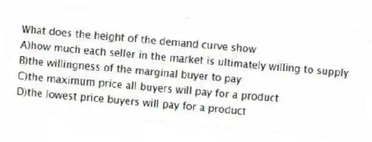 What does the height of the demand curve show
A)how much each seller in the market is ultimately willing to supply
B)the willingness of the marginal buyer to pay
C)the maximum price all buyers will pay for a product
D)the lowest price buyers will pay for a product