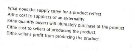 What does the supply curve for a product reflect
A)the cost to suppliers of an externality
B)the quantity buyers will ultimately purchase of the product
C)the cost to sellers of producing the product
D)the seller's profit from producing the product
