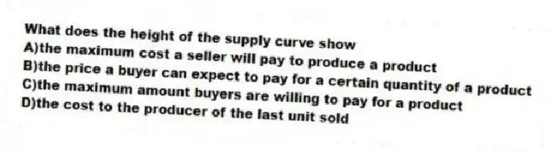 What does the height of the supply curve show
A)the maximum cost a seller will pay to produce a product
B)the price a buyer can expect to pay for a certain quantity of a product
C)the maximum amount buyers are willing to pay for a product
D)the cost to the producer of the last unit sold