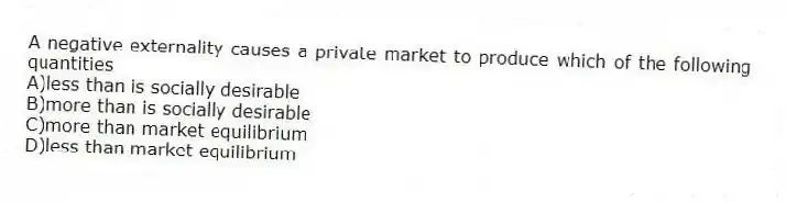 A negative externality causes a private market to produce which of the following quantities
A)less than is socially desirable
B)more than is socially desirable
C)more than market equilibrium
D)less than market equilibrium