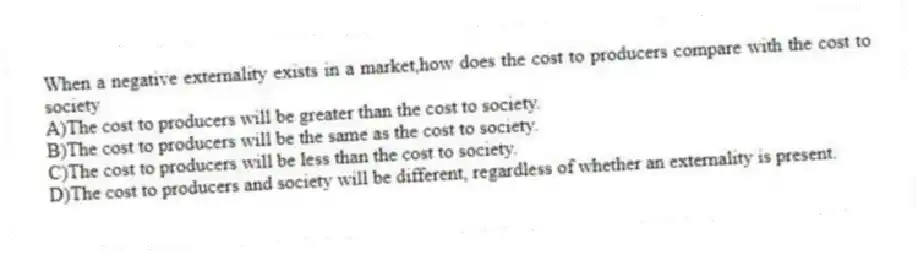 When a negative externality exists in a market,how does the cost to producers compare with the cost to society
A)The cost to producers will be greater than the cost to society.
B)The cost to producers will be the same as the cost to society.
C)The cost to producers will be less than the cost to society.
D)The cost to producers and society will be different, regardless of whether an externality is present.