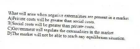 What will arise when negative externalities are present in a market
A)Private costs will be greater than social costs.
B)Social costs will be greater than private costs.
C)Government will regulate the externalities in the market..
D)The market will not be able to reach any equilibrium situation.