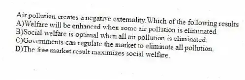 Air pollution creates a negative externality.Which of the following results
A)Welfare will be enhanced when some air pollution is eliminated.
B)Social welfare is optimal when all air pollution is eliminated.
C)Governments can regulate the market to eliminate all pollution.
D)The free market result maximizes social welfare.