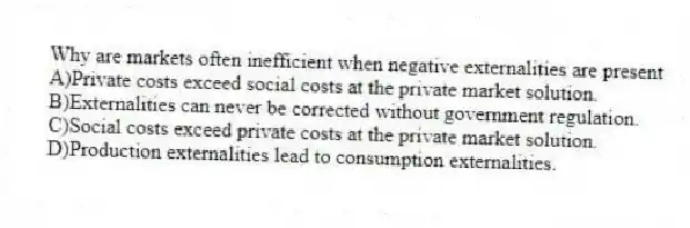 Why are markets often inefficient when negative externalities are present
A)Private costs exceed social costs at the private market solution.
B)Externalities can never be corrected without government regulation.
C)Social costs exceed private costs at the private market solution.
D)Production externalities lead to consumption externalities.