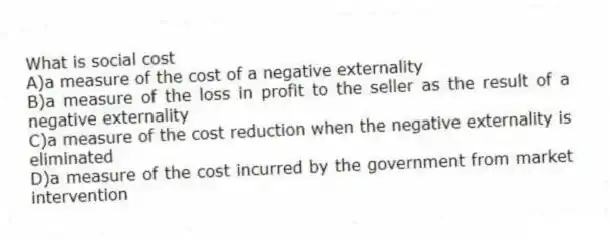 What is social cost
A)a measure of the cost of a negative externality
B)a measure of the loss in profit to the seller as the result of a negative externality
C)a measure of the cost reduction when the negative externality is eliminated
D)a measure of the cost incurred by the government from market intervention