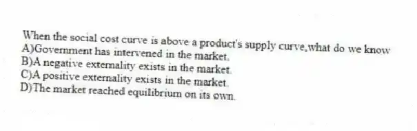 When the social cost curve is above a product's supply curve,what do we know
A)Government has intervened in the market.
B)A negative externality exists in the market.
C)A positive externality exists in the market.
D)The market reached equilibrium on its own.