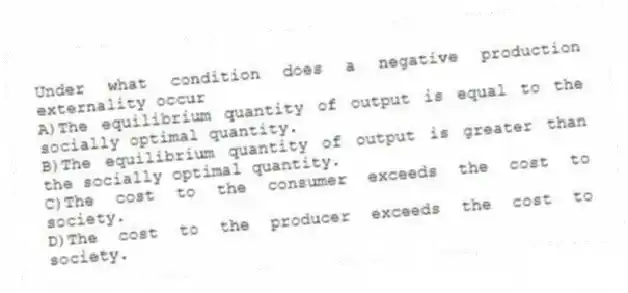 Under what condition does a negative production externality occur
A)The equilibrium quantity of output is equal to the socially optimal quantity.
B)The equilibrium quantity of output is greater than the socially optimal quantity.
C)The cost to the consumer exceeds the cost to society.
D)The cost to the producer exceeds the cost to society.