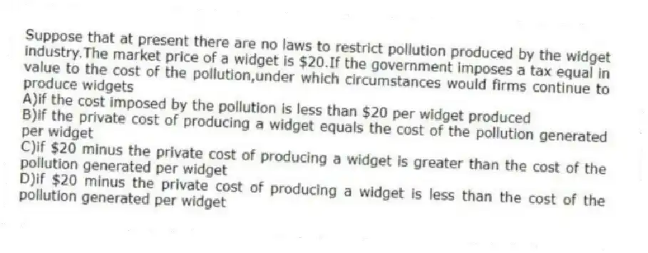 Suppose that at present there are no laws to restrict pollution produced by the widget industry.The market price of a widget is $20.If the government imposes a tax equal in value to the cost of the pollution,under which circumstances would firms continue to produce widgets
A)if the cost imposed by the pollution is less than $20 per widget produced
B)if the private cost of producing a widget equals the cost of the pollution generated per widget
C)if $20 minus the private cost of producing a widget is greater than the cost of the pollution generated per widget
D)if $20 minus the private cost of producing a widget is less than the cost of the pollution generated per widget