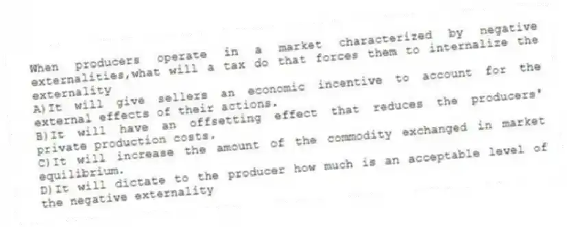 When producers operate in a market characterized by negative externalities,what will a tax do that forces them to internalize the externality
A)It will give sellers an economic incentive to account for the external effects of their actions.
B)It will have an offsetting effect that reduces the producers' private production costs.
C)It will increase the amount of the commodity exchanged in market equilibrium.
D)It will dictate to the producer how much is an acceptable level of the negative externality