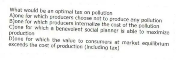 What would be an optimal tax on pollution
A)one for which producers choose not to produce any pollution
B)one for which producers internalize the cost of the pollution
C)one for which a benevolent social planner is able to maximize production
D)one for which the value to consumers at market equilibrium exceeds the cost of production (including tax)