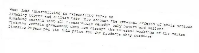 What does internalizing an externality refer to
A)making buyers and sellers take into account the external effects of their actions
B)making certain that all transactions benefit only buyers and sellers
C)making certain government does not disrupt the internal workings of the market
D)making buyers pay the full price for the products they purchase