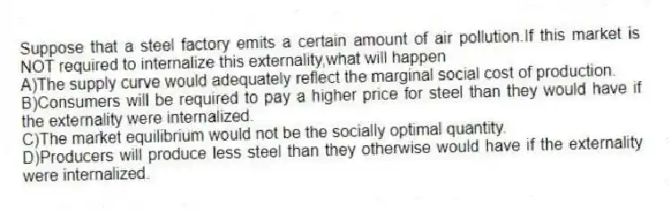 Suppose that a steel factory emits a certain amount of air pollution.If this market is NOT required to internalize this externality,what will happen
A)The supply curve would adequately reflect the marginal social cost of production.
B)Consumers will be required to pay a higher price for steel than they would have if the externality were internalized.
C)The market equilibrium would not be the socially optimal quantity.
D)Producers will produce less steel than they otherwise would have if the externality were internalized.