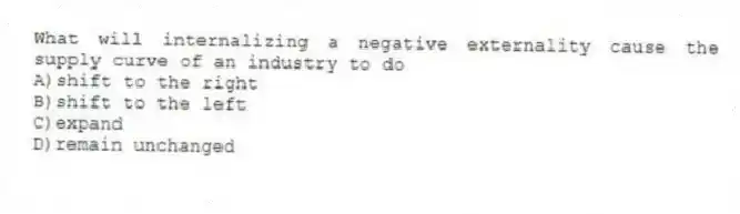 What will internalizing a negative externality cause the supply curve of an industry to do
A)shift to the right
B)shift to the left
C)expand
D)remain unchanged