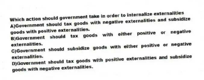 Which action should government take in order to internalize externalities
A)Government should tax goods with negative externalities and subsidize goods with positive externalities.
B)Government should tax goods with either positive or negative externalities.
C)Government should subsidize goods with either positive or negative externalities.
D)Government should tax goods with positive externalities and subsidize goods with negative externalities.