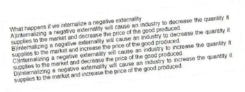 What happens if we internalize a negative externality
A)Internalizing a negative externality will cause an industry to decrease the quantity it supplies to the market and decrease the price of the good produced.
B)Internalizing a negative externality will cause an industry to decrease the quantity it supplies to the market and increase the price of the good produced.
C)Internalizing a negative externality will cause an industry to increase the quantity it supplies to the market and decrease the price of the good produced.
D)Internalizing a negative externality will cause an industry to increase the quantity it supplies to the market and increase the price of the good produced.