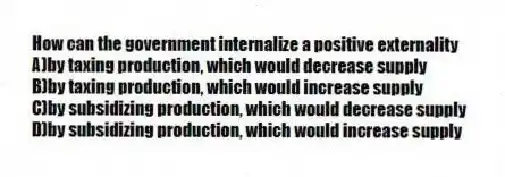 How can the government internalize a positive externality
A)by taxing production, which would decrease supply
B)by taxing production, which would increase supply
C)by subsidizing production, which would decrease supply
D)by subsidizing production, which would increase supply
