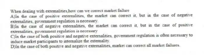 When dealing with externalities,how can we correct market failure
A)In the case of positive externalities, the market can correct it, but in the case of negative externalities, government regulation is necessary.
B)In the case of negative externalities, the market can correct it, but in the case of positive externalities, government regulation is necessary
C)In the case of both positive and negative externalities, government regulation is often necessary to induce market participants to internalize the externality.
D)In the case of both positive and negative externalities, market can correct all market failures.