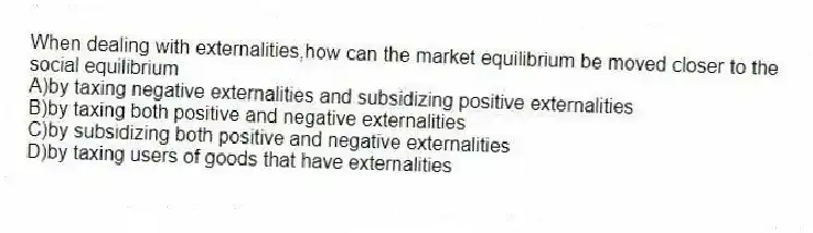 When dealing with externalities,how can the market equilibrium be moved closer to the social equilibrium
A)by taxing negative externalities and subsidizing positive externalities
B)by taxing both positive and negative externalities
C)by subsidizing both positive and negative externalities
D)by taxing users of goods that have externalities