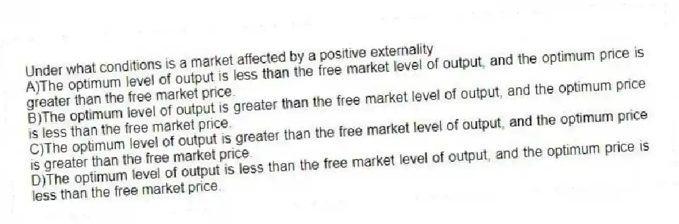 Under what conditions is a market affected by a positive externality
A)The optimum level of output is less than the free market level of output, and the optimum price is greater than the free market price.
B)The optimum level of output is greater than the free market level of output, and the optimum price is less than the free market price.
C)The optimum level of output is greater than the free market level of output, and the optimum price is greater than the free market price.
D)The optimum level of output is less than the free market level of output, and the optimum price is less than the free market price.