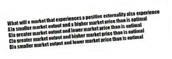 What will a market that experiences a positive externality also experience
A)a smaller market output and a higher market price than is optimal
B)a greater market output and lower market price than is optimal
C)a greater market output and higher market price than is optimal
D)a smaller market output and lower market price than is optimal