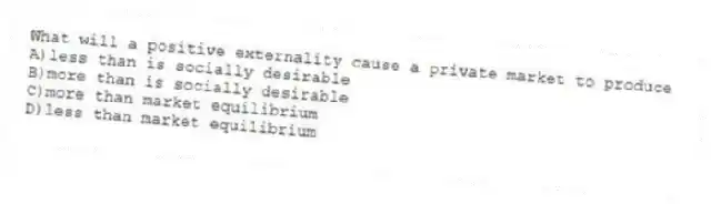 What will a positive externality cause a private market to produce
A)less than is socially desirable
B)more than is socially desirable
C)more than market equilibrium
D)less than market equilibrium