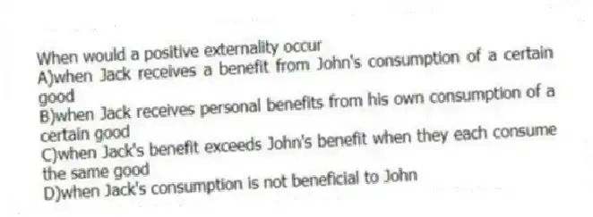 When would a positive externality occur
A)when Jack receives a benefit from John's consumption of a certain good
B)when Jack receives personal benefits from his own consumption of a certain good
C)when Jack's benefit exceeds John's benefit when they each consume the same good
D)when Jack's consumption is not beneficial to John