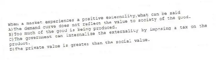When a market experiences a positive externality,what can be said
A)The demand curve does not reflect the value to society of the good.
B)Too much of the good is being produced.
C)The government can internalize the externality by imposing a tax on the product.
D)The private value is greater than the social value.