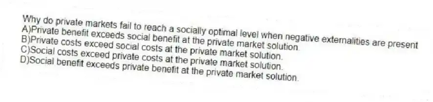 Why do private markets fail to reach a socially optimal level when negative externalities are present
A)Private benefit exceeds social benefit at the private market solution.
B)Private costs exceed social costs at the private market solution.
C)Social costs exceed private costs at the private market solution.
D)Social benefit exceeds private benefit at the private market solution.