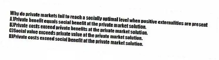 Why do private markets fail to reach a socially optimal level when positive externalities are present
A)Private benefit equals social benefit at the private market solution.
B)Private costs exceed private benefits at the private market solution.
C)Social value exceeds private value at the private market solution.
D)Private costs exceed social benefit at the private market solution.