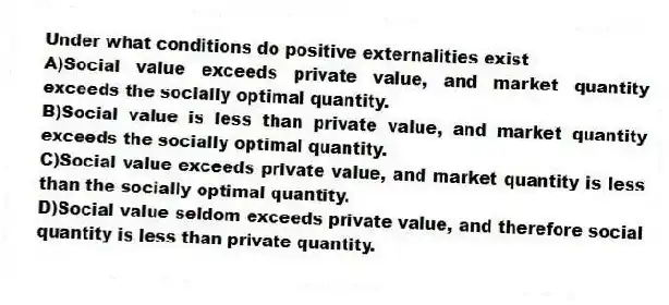 Under what conditions do positive externalities exist
A)Social value exceeds private value, and market quantity exceeds the socially optimal quantity.
B)Social value is less than private value, and market quantity exceeds the socially optimal quantity.
C)Social value exceeds private value, and market quantity is less than the socially optimal quantity.
D)Social value seldom exceeds private value, and therefore social quantity is less than private quantity.